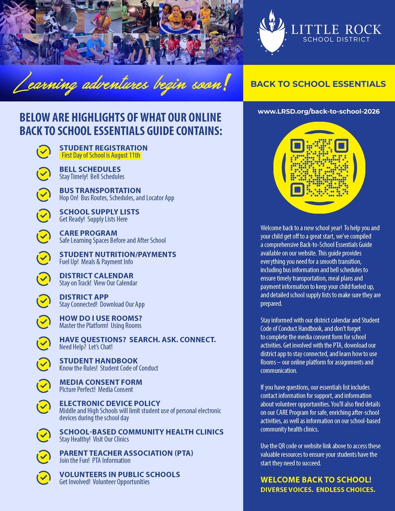 Vertical flyer with a blue, gold, and white color scheme for the Little Rock School District.  Across the top is a collage of photos showing students participating in school activities, including ballet, science, music, engineering, robotics, reading, drumming, and classroom learning.  To the right of the collage is the Little Rock School District logo and the words: "Little Rock School District."  Below the photo collage is a blue banner with yellow script text that reads: "Learning adventures begin soon!"  To the right is a gold box with blue text that reads: "Back to School Essentials."  The left side of the flyer has the heading:  "Below are highlights of what our online Back to School Essentials Guide contains:"  Each item is preceded by a yellow circle with a blue checkmark.  The items listed are:  Student Registration First day of school is August eleventh.  Bell Schedules Stay timely. Bell schedules.  Bus Transportation Hop on. Bus routes, schedules, and locator app.  School Supply Lists Get ready. Supply lists here.  Care Program Safe learning spaces before and after school.  Student Nutrition and Payments Fuel up. Meals and payment information.  District Calendar Stay on track. View our calendar.  District App Stay connected. Download our app.  How Do I Use Rooms? Master the platform. Using Rooms.  Have Questions? Search. Ask. Connect. Need help? Let's Chat!  Student Handbook Know the rules. Student Code of Conduct.  Media Consent Form Picture perfect. Media consent.  Electronic Device Policy Middle and high schools will limit student use of personal electronic devices during the school day.  School-Based Community Health Clinics Stay healthy. Visit our clinics.  Parent Teacher Association, open parenthesis P T A close parenthesis Join the fun. P T A information.  Volunteers in Public Schools Get involved. Volunteer opportunities.  The right side of the flyer has a blue background.  At the top is the website address:  www dot L R S D dot org forward slash back hyphen to hyphen school hyphen two zero two six  Below the website is a large yellow circle containing a black and yellow Quick Response code, also known as a Q R code.  Below the Q R code is the following text:  "Welcome back to a new school year! To help you and your child get off to a great start, we've compiled a comprehensive Back-to-School Essentials Guide available on our website. This guide provides everything you need for a smooth transition including bus information and bell schedules to ensure timely transportation, meal plans and payment information to keep your child fueled up, and detailed school supply lists to make sure they are prepared.  Stay informed with our district calendar and Student Code of Conduct Handbook, and don't forget to complete the media consent form for school activities. Get involved with the P T A, download our district app to stay connected, and learn how to use Rooms, our online platform for assignments and communication.  If you have questions, our essentials list includes contact information for support and information about volunteer opportunities. You'll also find details on our Care Program for safe, enriching after-school activities, as well as information on our school-based community health clinics.  Use the Q R code or website link above to access these valuable resources to ensure your students have the start they need to succeed."  At the bottom of the flyer, in gold text, it reads:  "Welcome Back to School!"  Below that, in gold capital letters:  "Diverse Voices. Endless Choices."