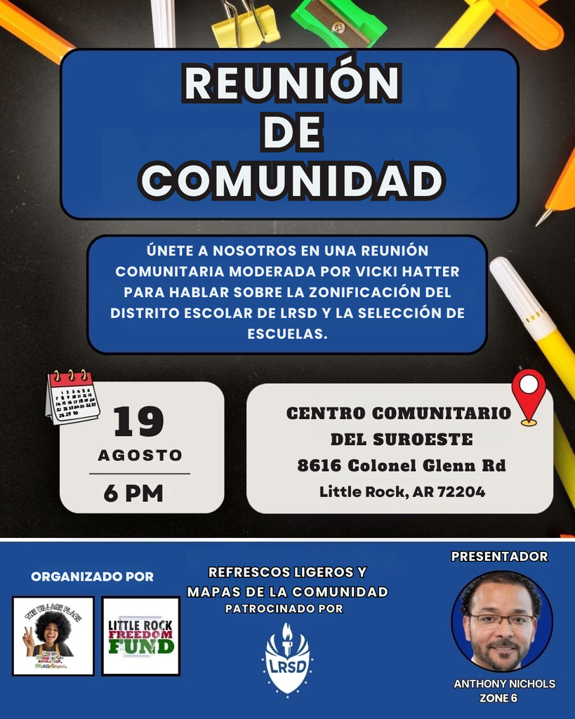 Un volante en español que anuncia una reunión comunitaria. El título dice “Reunión de Comunidad”. Invita a la comunidad a participar en una reunión moderada por Vicki Hatter para hablar sobre la zonificación del Distrito Escolar de Little Rock y la selección de escuelas. La reunión será el miércoles 19 de agosto a las 6 de la tarde en el Centro Comunitario del Suroeste, ubicado en 8616 Colonel Glenn Road, Little Rock, Arkansas, 72204. La reunión es organizada por The Village Place y Little Rock Freedom Fund. Habrá refrigerios ligeros y mapas de la comunidad, patrocinados por el Distrito Escolar de Little Rock. Anthony Nichols, de la Zona 6, será el presentador. El volante incluye fotografías y logotipos de las organizaciones participantes y una fotografía de Anthony Nichols.
