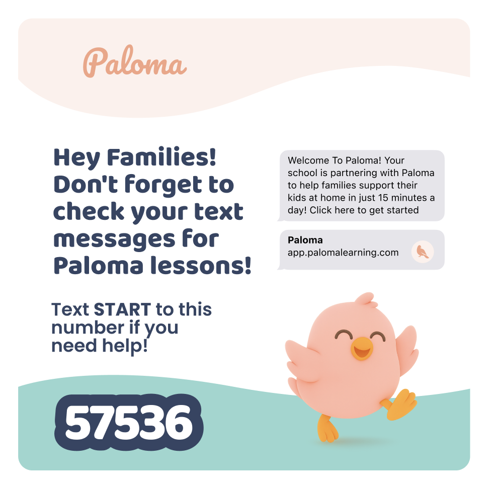 Graphic promoting Paloma family learning support. The top features the Paloma logo. Large text reads, “Hey Families! Don’t forget to check your text messages for Paloma lessons!” Below, it says, “Text START to this number if you need help!” followed by the number 57536. A sample text message reads, “Welcome To Paloma! Your school is partnering with Paloma to help families support their kids at home in just 15 minutes a day! Click here to get started.” A second message shows “Paloma” and “app.palomalearning.com.” A smiling peach-colored cartoon bird appears near the bottom of the graphic.