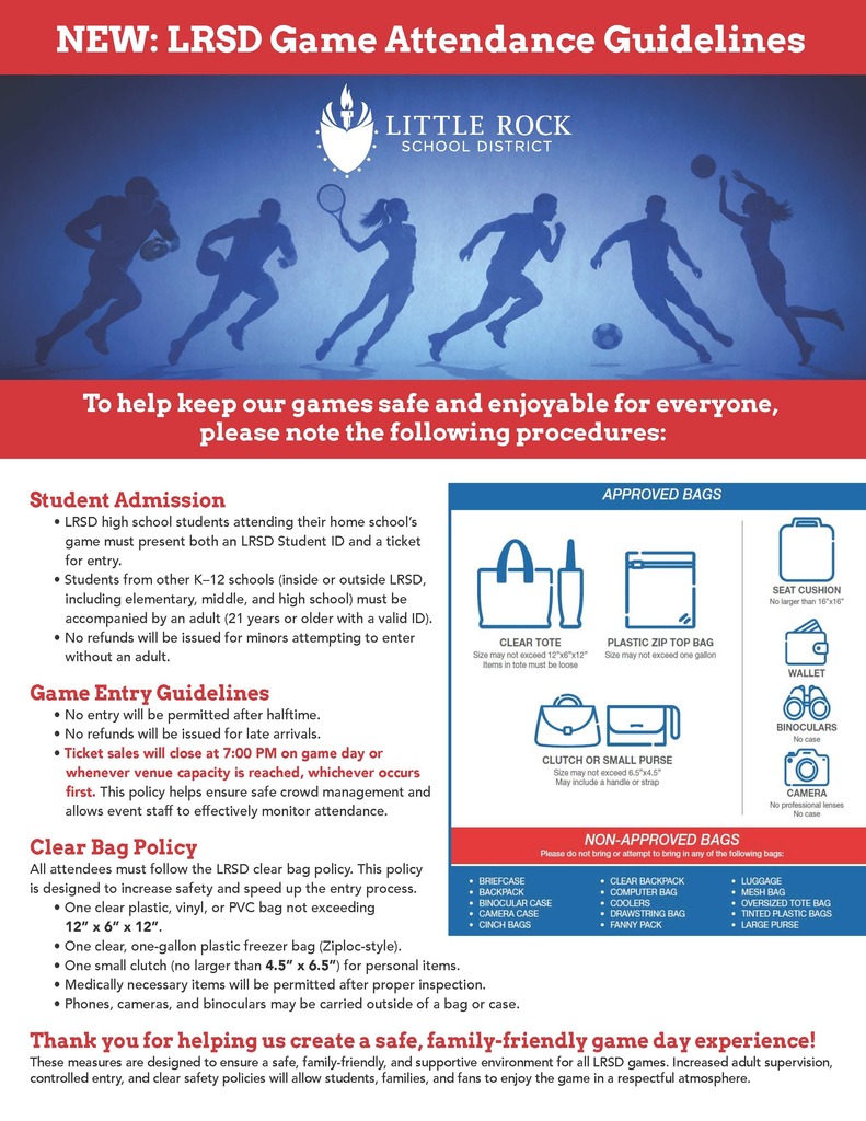 Flyer titled “New: Little Rock School District Game Attendance Guidelines.” The flyer explains procedures designed to keep Little Rock School District athletic events safe, family-friendly, and enjoyable. Student Admission: Little Rock School District high school students attending their home school’s game must present both a Little Rock School District student identification card and a ticket for entry. Students from other kindergarten through twelfth-grade schools, whether inside or outside the Little Rock School District, including elementary, middle, and high school students, must be accompanied by an adult who is twenty-one years of age or older with valid identification. No refunds will be issued for minors attempting to enter without an adult. Game Entry Guidelines: No entry will be permitted after halftime. No refunds will be issued for late arrivals. Ticket sales will close at seven o’clock in the evening on game day or whenever venue capacity is reached, whichever occurs first. This policy is intended to ensure safe crowd management and allow event staff to effectively monitor attendance. Clear Bag Policy: All attendees must follow the Little Rock School District clear bag policy. Permitted bags include one clear plastic, vinyl, or polyvinyl chloride bag no larger than twelve inches by six inches by twelve inches; one clear, one-gallon plastic freezer bag; or one small clutch no larger than four and one-half inches by six and one-half inches for personal items. Medically necessary items are permitted after proper inspection. Phones, cameras, and binoculars may be carried outside of a bag or case. The flyer also shows examples of approved items, including a clear tote, plastic zip-top bag, clutch or small purse, seat cushion, wallet, binoculars without a case, and camera without professional lenses or a case. Non-approved bags include briefcases, backpacks, binocular cases, camera cases, cinch bags, clear backpacks, computer bags, coolers, drawstring bags, fanny packs, luggage, mesh bags, oversized tote bags, tinted plastic bags, and large purses. The flyer concludes: “Thank you for helping us create a safe, family-friendly game day experience!” These measures are designed to provide a safe, supportive environment for all Little Rock School District games.