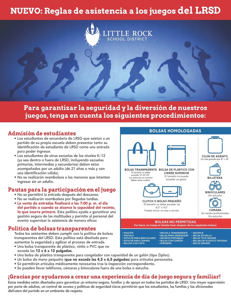 Folleto titulado “Nuevo: Reglas de asistencia a los juegos del Distrito Escolar de Little Rock”. En la parte superior aparece el logotipo del Distrito Escolar de Little Rock sobre un fondo azul con siluetas de atletas practicando diferentes deportes. El folleto indica: “Para garantizar la seguridad y la diversión de nuestros juegos, tenga en cuenta los siguientes procedimientos”. Admisión de estudiantes: Los estudiantes de secundaria del Distrito Escolar de Little Rock que asistan a un partido de su propia escuela deben presentar tanto su identificación de estudiante del Distrito Escolar de Little Rock como una entrada para poder ingresar. Los estudiantes de otras escuelas de los niveles de kindergarten a duodécimo grado, ya sea dentro o fuera del Distrito Escolar de Little Rock, incluyendo escuelas primarias, intermedias y secundarias, deben estar acompañados por un adulto de veintiún años o más con una identificación válida. No se realizarán reembolsos a los menores que intenten ingresar sin un adulto. Pautas para la participación en el juego: No se permitirá la entrada después del descanso. No se realizarán reembolsos por llegadas tardías. La venta de entradas finalizará a las siete de la noche el día del partido o cuando se alcance la capacidad del recinto, lo que ocurra primero. Esta política ayuda a garantizar una gestión segura de las multitudes y permite al personal del evento supervisar la asistencia de manera eficaz. Política de bolsas transparentes: Todos los asistentes deben cumplir con la política de bolsas transparentes del Distrito Escolar de Little Rock. Se permite una bolsa transparente de plástico, vinilo o cloruro de polivinilo que no exceda las doce pulgadas por seis pulgadas por doce pulgadas; una bolsa de plástico transparente para congelador con capacidad de un galón; o un bolso de mano pequeño que no exceda las cuatro pulgadas y media por seis pulgadas y media para artículos personales. Se permitirán artículos médicamente necesarios tras la inspección correspondiente. Se pueden llevar teléfonos, cámaras y binoculares fuera de una bolsa o estuche. El folleto muestra ejemplos de artículos permitidos: bolsa transparente, bolsa de plástico con cierre superior, bolso de mano o bolso pequeño, cojín de asiento no mayor de dieciséis pulgadas por dieciséis pulgadas, billetera, binoculares sin estuche y cámara sin lentes profesionales y sin estuche. Las bolsas no permitidas incluyen maletines, mochilas, estuches para binoculares, estuches para cámaras, bolsas con cinta, mochilas transparentes, bolsas para ordenador, neveras portátiles, bolsas con cordón, riñoneras, equipaje, bolsas de malla, bolsos tote grandes, bolsas de plástico tintadas y bolsos grandes. El folleto concluye: “¡Gracias por ayudarnos a crear una experiencia de día de juego segura y familiar!” Estas medidas están diseñadas para garantizar un entorno seguro, familiar y de apoyo en todos los partidos del Distrito Escolar de Little Rock. Una mayor supervisión por parte de adultos, un control de acceso y políticas de seguridad claras permitirán que los estudiantes, las familias y los aficionados disfruten del partido en un ambiente de respeto.