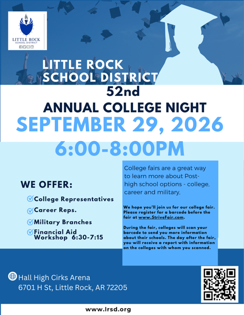 Little Rock School District 52nd Annual College Night. The event will be held on September 29, 2026, from 6:00 p.m. to 8:00 p.m. at Hall High Cirks Arena, 6701 H Street, Little Rock, Arkansas 72205. College Night will feature college representatives, career representatives, military branches, and a financial aid workshop from 6:30 p.m. to 7:15 p.m. College fairs are a great way to learn more about post-high school options, including college, careers, and the military. Attendees are encouraged to register for a barcode before the fair at www.StriveFair.com. During the fair, colleges can scan the barcode to send attendees more information about their schools. The day after the fair, attendees will receive a report with information about the colleges they spoke with. A registration QR code is included on the flyer. For more information, visit www.lrsd.org.