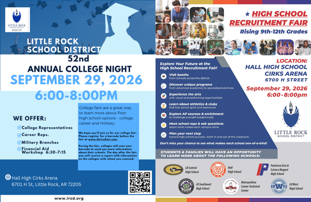 Alt text: Side-by-side Little Rock School District event flyers for the Fifty-Second Annual College Night and High School Recruitment Fair, both taking place September 29, 2026, from 6:00 p.m. to 8:00 p.m. at Hall High School Cirks Arena. The College Night flyer says the event will offer college representatives, career representatives, military branches, and a financial aid workshop from 6:30 p.m. to 7:15 p.m. College fairs provide an opportunity to learn about post-high school options, including college, careers, and the military. Attendees are asked to register for a barcode before the fair at StriveFair dot com. During the fair, colleges can scan the barcode to send attendees more information about their schools. The flyer lists the location as Hall High Cirks Arena, 6701 H Street, Little Rock, Arkansas, 72205, and includes the Little Rock School District website, www dot lrsd dot org. The High School Recruitment Fair is for students entering ninth through twelfth grades. Students and families can visit booths from schools across the district, discover programs ranging from advanced academics to specialized electives, learn about visual and performing arts opportunities, explore athletics and clubs, learn about Advanced Placement courses and enrichment opportunities, meet school representatives, ask questions, and plan for high school success. Participating schools include Little Rock Central High School, Hall High School, Parkview Arts and Science Magnet High School, Little Rock Southwest High School, Metropolitan Career-Technical Center, and Little Rock West High School. The flyer lists the location as Hall High School Cirks Arena, 6700 H Street.