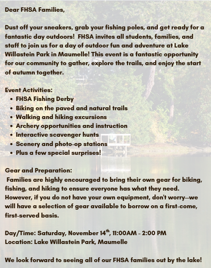Dear FHSA Families,  Dust off your sneakers, grab your fishing poles, and get ready for a fantastic day outdoors! FHSA invites all students, families, and staff to join us for a day of outdoor fun and adventure at Lake Willastein Park in Maumelle!  This event is a fantastic opportunity for our community to gather, explore the trails, and enjoy the start of autumn together.  Event Activities:  FHSA Fishing Derby Biking on the paved and natural trails Walking and hiking excursions Archery opportunities and instruction Interactive scavenger hunts Scenery and photo-op stations Plus, a few special surprises! Gear and Preparation:  Families are highly encouraged to bring their own gear for biking, fishing, and hiking to ensure everyone has what they need.  However, if you do not have your own equipment, don’t worry! We will have a selection of gear available to borrow on a first-come, first-served basis.  Date and Time: Saturday, November 14, 2026, from 11:00 AM to 2:00 PM  Location: Lake Willastein Park, Maumelle  We look forward to seeing all of our FHSA families out by the lake!  Go Eagles! 🦅