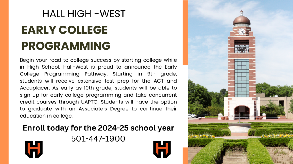 Hall High West Early College Programming Pathway. Starting in 9th grade students will receive extensive test prep for the ACT and Accuplacer. As early as 10th grade, students will be able to sign up for early college programming and take concurrent credit courses through UAPTC. Students will have the option to graduate with an Associate's Degree to continue their education in college. Enroll today for the 2024-25 school year. Call 501-447-1900 for more information.