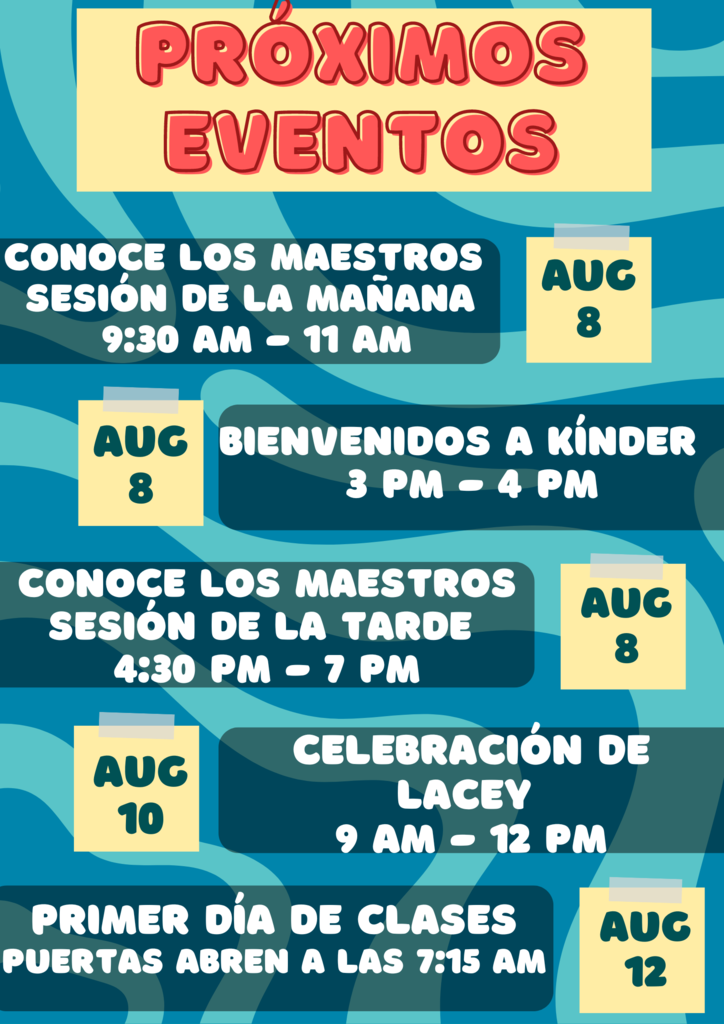 PRÓXIMOS EVENTOS Conoce los Maestros Sesión de la Mañana: Fecha: 8 de agosto Hora: 9:30 am - 11 am Bienvenidos a Kínder: Fecha: 8 de agosto Hora: 3 pm - 4 pm Celebración de Lacey: Fecha: 10 de agosto Hora: 9 am - 12 pm Conoce los Maestros Sesión de la Tarde: Fecha: 8 de agosto Hora: 4:30 pm - 7 pm Primer Día de Clases: Fecha: 12 de agosto Puertas abren a las 7:15 am