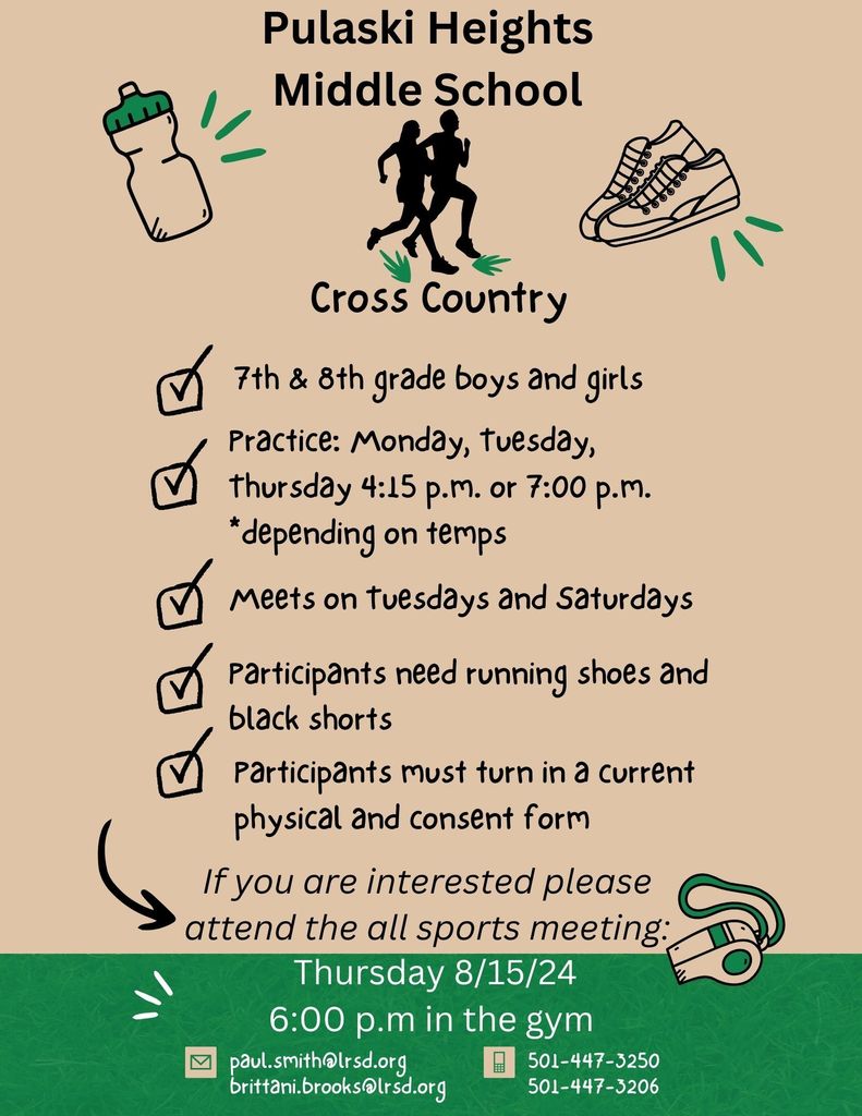 Pulaski Heights Middle School Cross Country. 7th and 8th grade boys and girls. Practice: Monday, Tuesday, Thursday 4:15 PM or 7:00 PM depending on temps. Meets on Tuesdays and Saturdays. Participants need running shoes and black shorts. Participants must turn in a current physical and consent form. If you are interested please attend the all sports meeting: Thursday 8/15/24 at 6:00 PM in the gym. Email: paul.smith@lrsd.org or brittani.brooks @lrsd.org Phone: 501-447-3250 or 501-447-3206