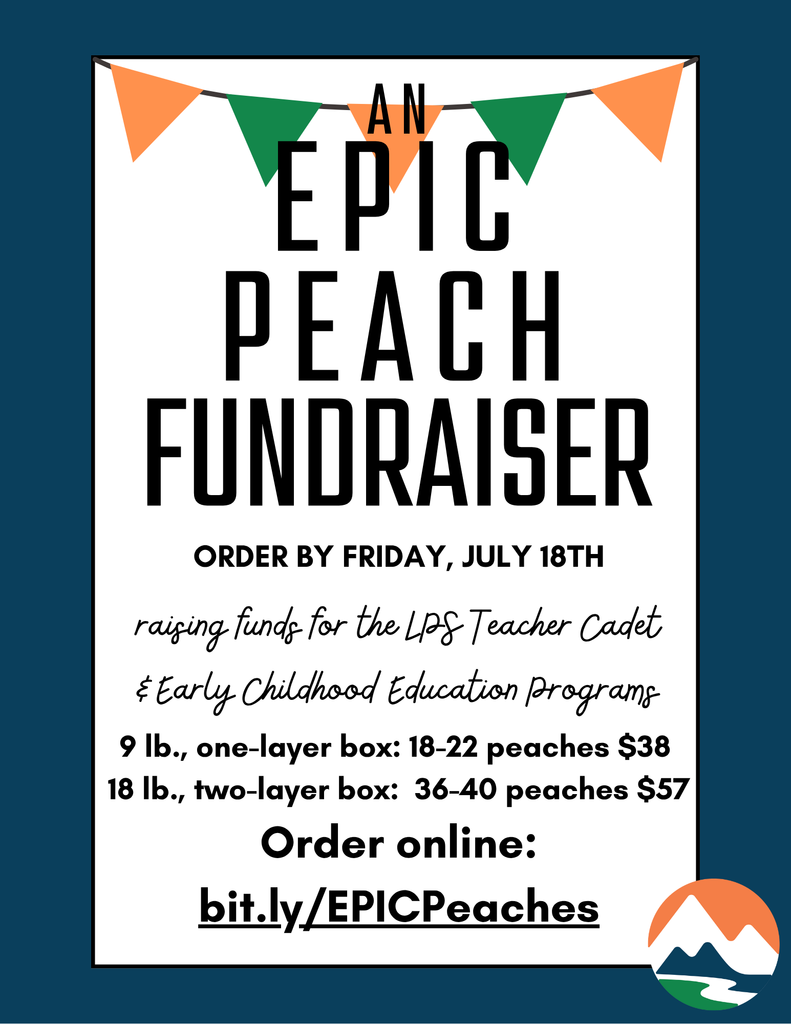 Flyer with a white background and dark teal border promoting “An EPIC Peach Fundraiser.” Across the top is a bunting banner with alternating orange and green flags. Large black text reads: “AN EPIC PEACH FUNDRAISER.” Below, it says, “Order by Friday, July 18th” in bold, followed by handwritten script that says, “raising funds for the LPS Teacher Cadet & Early Childhood Education Programs.” Two options are listed: “9 lb., one-layer box: 18–22 peaches $38” and “18 lb., two-layer box: 36–40 peaches $57.” At the bottom, bold text says, “Order online: bit.ly/EPICPeaches.” In the lower right corner is the LPS logo: a stylized orange mountain, blue river, and green field in a circle.