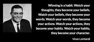 “Winning is a habit. Watch your thoughts, they become your beliefs. Watch your beliefs, they become your words. Watch your words, they become your actions. Watch your actions, they become your habits. Watch your habits, they become your character.” -- Vince Lombardi