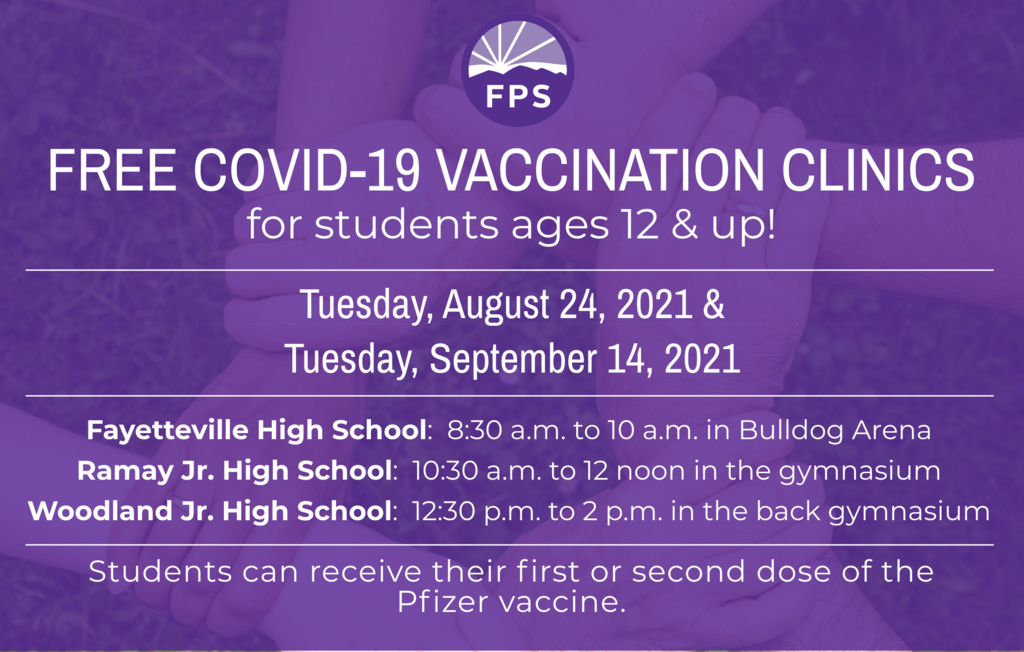 Covid-19 Vaccination Clinics For students age 12 and up When: Tuesday, August 24 and Tuesday, September 14 Where/Hours: Fayetteville High School: 8:30 a.m. to 10 a.m. in Bulldog Arena Ramay Jr. High: 10:30 a.m. to 12 noon in the gymnasium Woodland Jr. High: 12:30 p.m. to 2 p.m. in the back gymnasium Students can receive either their first or second dose of the Pfizer vaccine at these clinics. Please download, print, and sign the consent form at this link: https://tinyurl.com/pzr45ac5. Students must bring it with them to both of the clinics. Students are also required to bring a FERPA form signed by a parent/guardian. It may be found at this link: https://tinyurl.com/2w66jzsx. Parents, please send a copy of your child’s health insurance information card (front and back) to vaccine clinics. Health insurance is NOT required to receive the vaccinations, and there is no charge to families for the vaccine. Thank you for your support of this important work!