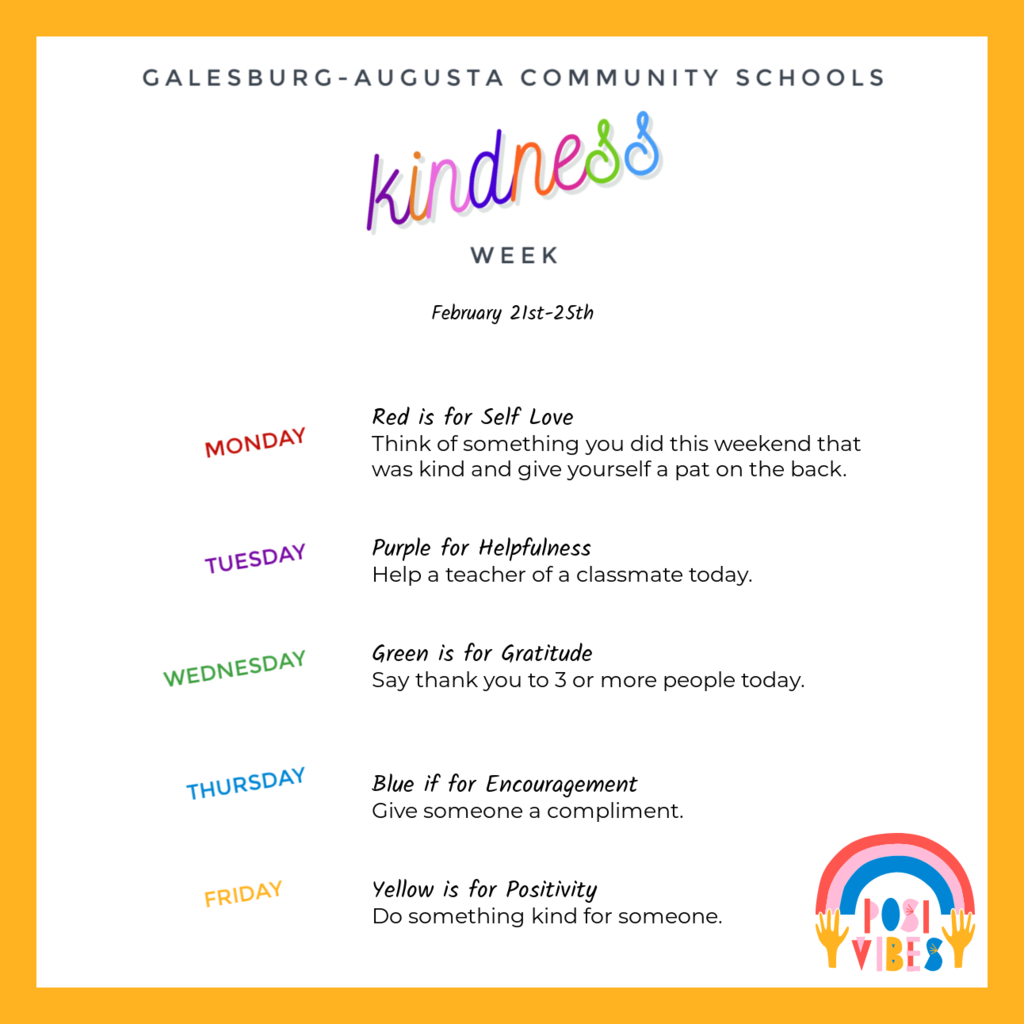 Next week is Kindness Week at Galesburg-Augusta Community Schools! Each day we will wear a color to represent a different way to be kind. February 21st: Red is for Self Love: Think of something you did this weekend that was kind and give yourself a pat on the back. February 22nd: Purple for Helpfulness: Help a teacher of a classmate today. February 23rd: Green is for Gratitude: Say thank you to 3 or more people today February 24th: Blue if for Encouragement: Give someone a compliment. February 25th: Yellow is for positivity: Do something kind for someone.