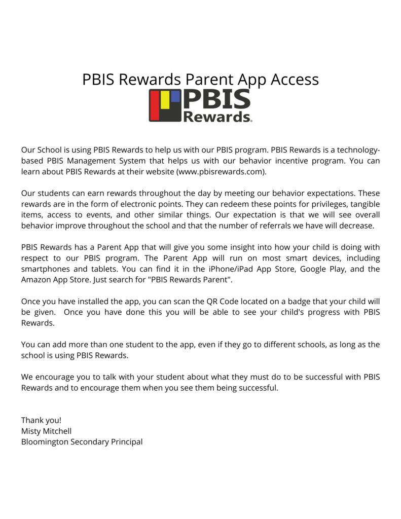 ur School is using PBIS Rewards to help us with our PBIS program. PBIS Rewards is a technology-based PBIS Management System that helps us with our behavior incentive program. You can learn about PBIS Rewards at their website (www.pbisrewards.com). Our students can earn rewards throughout the day by meeting our behavior expectations. These rewards are in the form of electronic points. They can redeem these points for privileges, tangible items, access to events, and other similar things. Our expectation is that we will see overall behavior improve throughout the school and that the number of referrals we have will decrease. PBIS Rewards has a Parent App that will give you some insight into how your child is doing with respect to our PBIS program. The Parent App will run on most smart devices, including smartphones and tablets. You can find it in the iPhone/iPad App Store, Google Play, and the Amazon App Store. Just search for "PBIS Rewards Parent". Once you have installed the app, you can scan the QR Code located on a badge that your child will be given. Once you have done this you will be able to see your child's progress with PBIS Rewards. You can add more than one student to the app, even if they go to different schools, as long as the school is using PBIS Rewards. We encourage you to talk with your student about what they must do to be successful with PBIS Rewards and to encourage them when you see them being successful. Thank you! Misty Mitchell Bloomington Secondary Principal