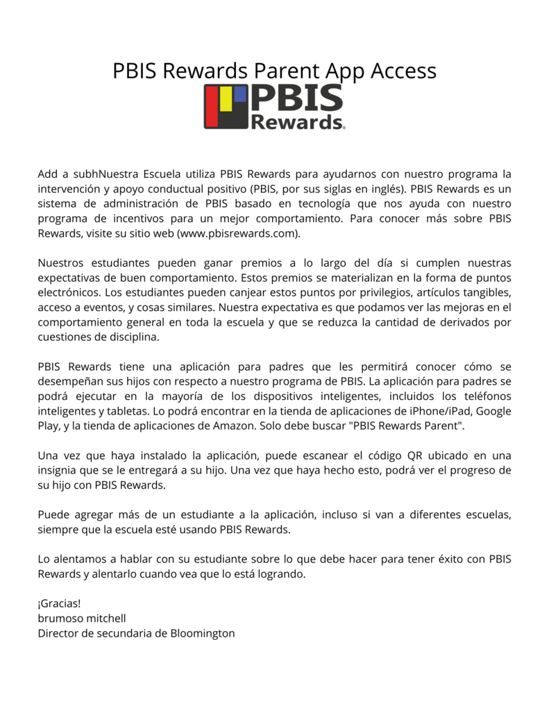 Add a subhNuestra Escuela utiliza PBIS Rewards para ayudarnos con nuestro programa la intervenciĂłn y apoyo conductual positivo (PBIS, por sus siglas en inglĂ©s). PBIS Rewards es un sistema de administraciĂłn de PBIS basado en tecnologĂa que nos ayuda con nuestro programa de incentivos para un mejor comportamiento. Para conocer más sobre PBIS Rewards, visite su sitio web (www.pbisrewards.com). Nuestros estudiantes pueden ganar premios a lo largo del dĂa si cumplen nuestras expectativas de buen comportamiento. Estos premios se materializan en la forma de puntos electrĂłnicos. Los estudiantes pueden canjear estos puntos por privilegios, artĂculos tangibles, acceso a eventos, y cosas similares. Nuestra expectativa es que podamos ver las mejoras en el comportamiento general en toda la escuela y que se reduzca la cantidad de derivados por cuestiones de disciplina. PBIS Rewards tiene una aplicaciĂłn para padres que les permitirá conocer cĂłmo se desempeñan sus hijos con respecto a nuestro programa de PBIS. La aplicaciĂłn para padres se podrá ejecutar en la mayorĂa de los dispositivos inteligentes, incluidos los telĂ©fonos inteligentes y tabletas. Lo podrá encontrar en la tienda de aplicaciones de iPhone/iPad, Google Play, y la tienda de aplicaciones de Amazon. Solo debe buscar "PBIS Rewards Parent". Una vez que haya instalado la aplicaciĂłn, puede escanear el cĂłdigo QR ubicado en una insignia que se le entregará a su hijo. Una vez que haya hecho esto, podrá ver el progreso de su hijo con PBIS Rewards. Puede agregar más de un estudiante a la aplicaciĂłn, incluso si van a diferentes escuelas, siempre que la escuela estĂ© usando PBIS Rewards. Lo alentamos a hablar con su estudiante sobre lo que debe hacer para tener Ă©xito con PBIS Rewards y alentarlo cuando vea que lo está logrando. ¡Gracias! brumoso mitchell Director de secundaria de Bloomington
