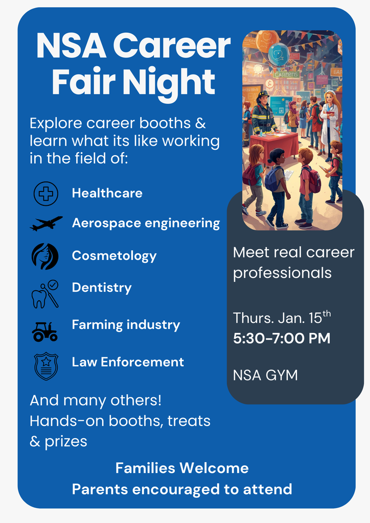 NSA Career Fair Night. Meet Real Career professionals on Thursday Jan 15th 5:30-7:00pm NSA gym. Explore career booths and learn what it's like working in the field of healthcare, aerospace engineering, cosmotology, dentistry, farming industry, law enforcement and many others! Hands-on booths, treats & prizes. Families welcome, parents encouraged to attend.