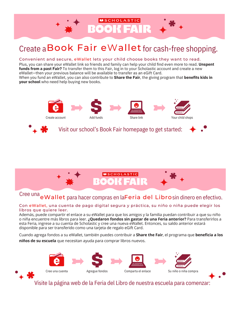 Convenient and secure, eWallet lets your child choose books they want to read. Plus, you can share your eWallet link so friends and family can help your child ﬁnd even more to read. Unspent funds from a past Fair? To transfer them to this Fair, log in to your Scholastic account and create a new eWallet—then your previous balance will be available to transfer as an eGift Card. When you fund an eWallet, you can also contribute to Share the Fair, the giving program that beneﬁts kids in your school who need help buying new books.