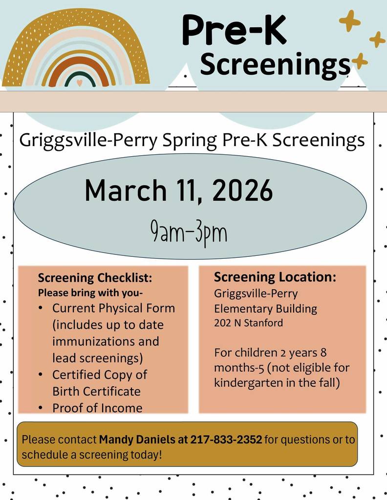 Date: March 11, 2026  Time: 9am–3pm  Location: * Griggsville-Perry Elementary Building  202 N Stanford  Eligibility: For children 2 years 8 months to 5 years old (not eligible for kindergarten in the fall). Please bring with you:  Current Physical Form: Includes up to date immunizations and lead screenings.  Certified Copy of Birth Certificate  Proof of IncomeContact Information Please contact Mandy Daniels at 217-833-2352 for questions or to schedule a screening today!