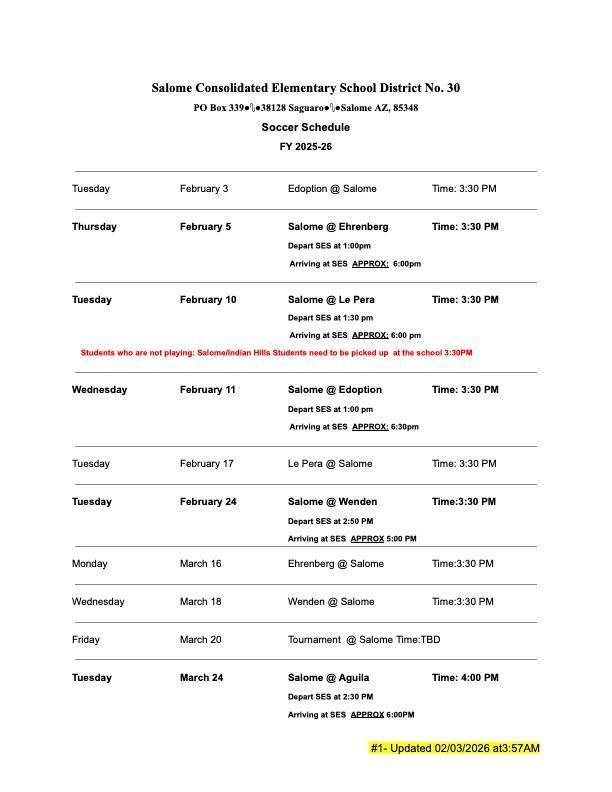 Salome Consolidated Elementary School District No. 30 PO Box 339•1•38128 Saguaros •Salome AZ, 85348 Soccer Schedule FY 2025-26 Tuesday February 3 Edoption @ Salome Time: 3:30 PM Thursday February 5 Salome @Ehrenberg Depart SES at 1:00pm Arriving at SES APPROX: 0:00pm Time: 3:30 PM Tuesday February 10 Salome @Le Pera Time: 3:30 PM Depart SES at 1:30 pm Arriving at SES APPROX: 6:00 pm Students who are not playing: Salomalindian Hille Studente need to be picked up at the school 3:30PM Wednesday February 11 Salome @ Edoption Depart SES at 1:00 pm Arriving at SES APPROX: 6:30pm Time: 3:30 PM Tuesday February 17 Lo Pera @ Salome Time: 3:30 PM Tuesday Fobruary 24 Monday March 16 Salome @Wenden Depart SES at 2:50 PM Arriving at SES APPROX 5:00 PM Ehrenberg @ Salome Time:3:30 PM Time:3:30 PM Wednesday March 18 Wenden @Salome Time:3:30 PM Friday March 20 Toumament@ Salome Time: TBD Tuesday March 24 Salome @ Aguila Depart SES at 2:30 PM Arriving at SES APPROX 6:00PM Time: 4:00 PM