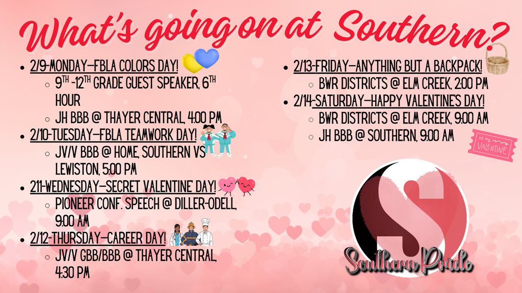 Pink Valentine-themed weekly agenda graphic titled “What’s going on at Southern?” listing school events from February 9–14. Monday (2/9): FBLA Colors Day; 9th–12th grade guest speaker during 6th hour; junior high boys basketball at Thayer Central at 4:00 PM. Tuesday (2/10): FBLA Teamwork Day; JV/V boys basketball at home vs. Lewiston at 5:00 PM. Wednesday (2/11): Secret Valentine Day; Pioneer Conference Speech at Diller-Odell at 9:00 AM. Thursday (2/12): Career Day; JV/V girls and boys basketball at Thayer Central at 4:30 PM. Friday (2/13): Anything But a Backpack Day; BWR Districts at Elm Creek at 2:00 PM. Saturday (2/14): Valentine’s Day; BWR Districts at Elm Creek at 9:00 AM; junior high boys basketball vs. Southern at 9:00 AM. Southern Pride logo appears in the bottom right corner.