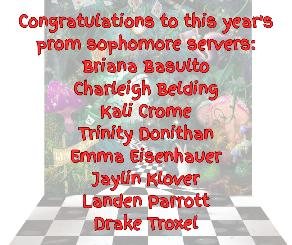 Congratulations to this year's prom sophomore servers Briana Basulto, Charleigh Belding, Kail Crome, Trinity Donithan, Emma Eisenhauer, Jaylin Klover, Landen Parrott, Drake Troxel
