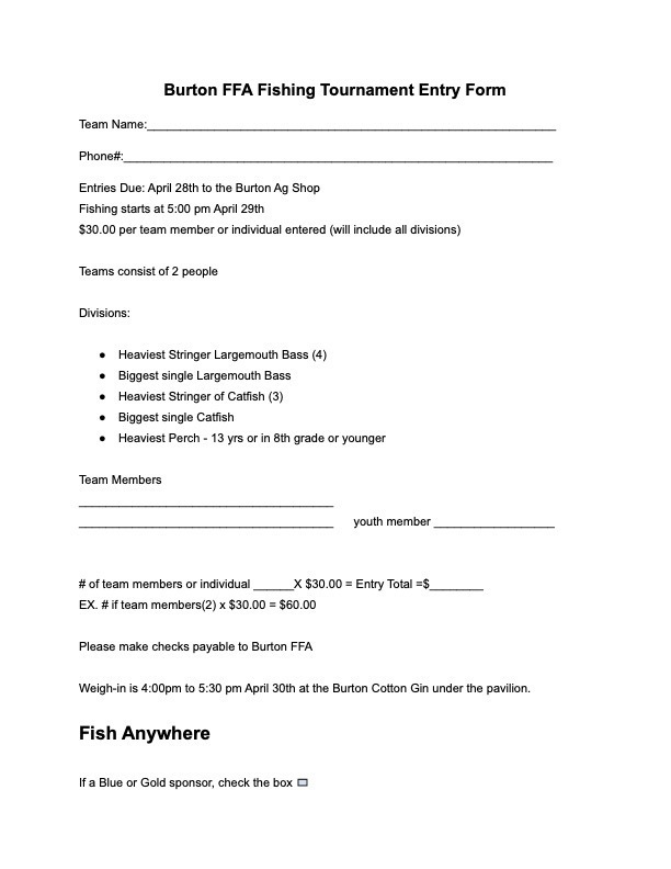 Burton FFA Fishing Tournament Entry Form Team Name:_____________________________________________________________ Phone#:________________________________________________________________ Entries Due: April 28th to the Burton Ag Shop Fishing starts at 5:00 pm April 29th $30.00 per team member or individual entered (will include all divisions) Teams consist of 2 people Divisions: ● Heaviest Stringer Largemouth Bass (4) ● Biggest single Largemouth Bass ● Heaviest Stringer of Catfish (3) ● Biggest single Catfish ● Heaviest Perch - 13 yrs or in 8th grade or younger Team Members ______________________________________ ______________________________________ youth member __________________ # of team members or individual ______X $30.00 = Entry Total =$________ EX. # if team members(2) x $30.00 = $60.00 Please make checks payable to Burton FFA Weigh-in is 4:00pm to 5:30 pm April 30th at the Burton Cotton Gin under the pavilion. Fish Anywhere If a Blue or Gold sponsor, check the box.