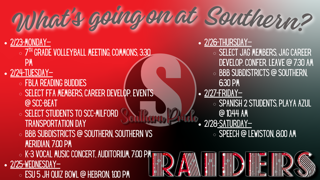 Red and black Southern Raiders weekly agenda graphic titled “What’s going on at Southern?” with a large “S” logo centered and “Raiders” across the bottom. Events listed: • Monday (2/23): 7th Grade Volleyball Meeting, Commons, 3:30 PM • Tuesday (2/24): FBLA Reading Buddies; Select FFA Members Career Development Events at SCC-Beatrice; Select students to SCC-Milford Transportation Day; Boys Basketball Subdistricts vs. Meridian at Southern, 7:00 PM; K–3 Vocal Music Concert, Auditorium, 7:00 PM • Wednesday (2/25): ESU 5 JH Quiz Bowl at Hebron, 1:00 PM • Thursday (2/26): Select JAG Members Career Development Conference (leave 7:30 AM); Boys Basketball Subdistricts at Southern, 6:30 PM • Friday (2/27): Spanish 2 students at Playa Azul, 10:44 AM • Saturday (2/28): Speech at Lewiston, 8:00 AM