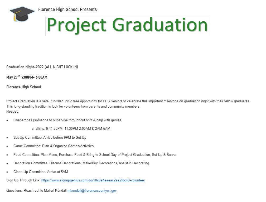 Graduation Night-2022 (ALL NIGHT LOCK IN) May 27th 9:00PM- 6:00AM Florence High School  Project Graduation is a safe, fun-filled, drug free opportunity for FHS Seniors to celebrate this important milestone on graduation night with their fellow graduates.  This long-standing tradition is look for volunteers from parents and community members.  Needed: ·         Chaperones (someone to supervise throughout shift & help with games) o   Shifts: 9-11:30PM, 11:30PM-2:00AM & 2AM-5AM ·         Set-Up Committee: Arrive before 9PM to Set Up ·         Game Committee: Plan & Organize Games/Activities ·         Food Committee: Plan Menu, Purchase Food & Bring to School Day of Project Graduation, Set Up & Serve ·         Decoration Committee: Discuss Decorations, Make/Buy Decorations, Assist in Decorating ·         Clean-Up Committee: Arrive at 5AM  Sign Up Through Link: https://www.signupgenius.com/go/10c0e4eaeac2ea2fdc43-volunteer Questions: Reach out to Mallori Kendall mkendall@florencecountywi.gov #GoFloCats