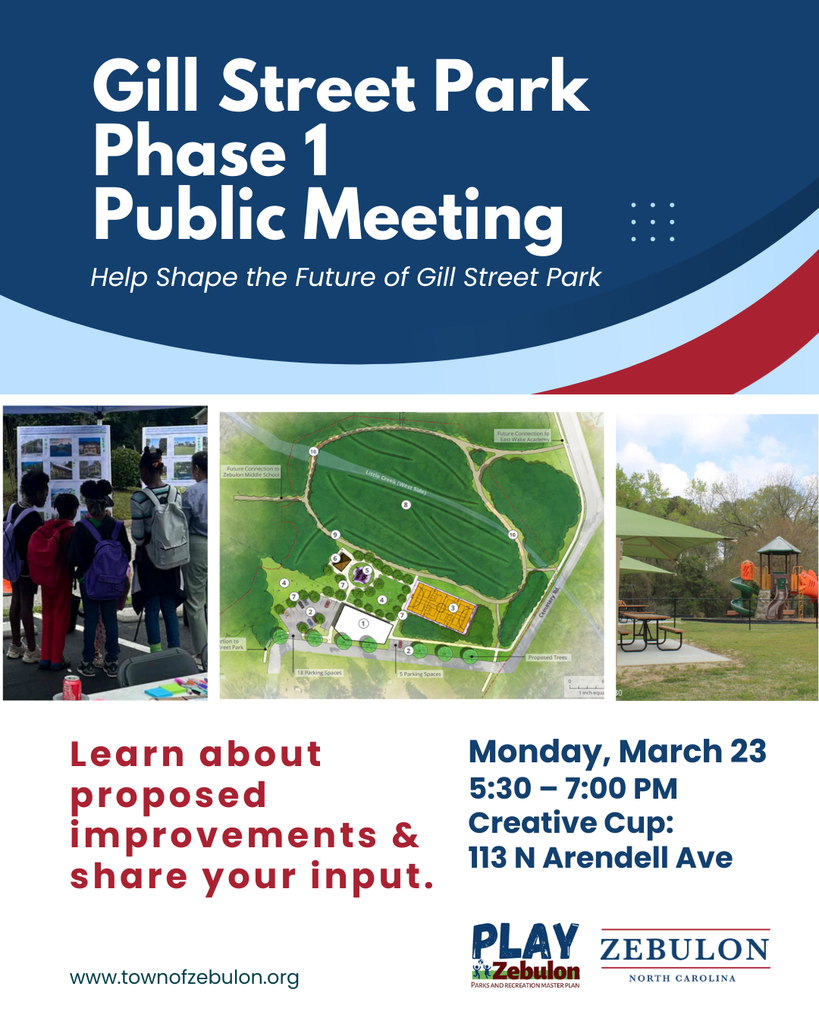Gill Street Park Phase 1 Update Following community input, the Zebulon Board of Commissioners adopted the Gill Street Park Site-Specific Master Plan in November 2025. The plan includes multiple phases, and the Town is now moving forward with Phase 1 development. What’s happening now: The Town is engaging a design team and applying for a North Carolina Parks and Recreation Trust Fund (PARTF) grant to begin preparing plans for enhanced play spaces at the Gill Street Park expansion site. Join the conversation. To learn more and share your input, join us for a public meeting: Monday, March 23 5:30–7:00 p.m. Creative Cup Scan the QR code on the flyer to learn more.