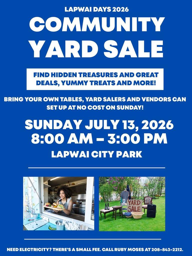 Lapwai Days 2026 Community Yard Sale. Find hidden treasures and great deals, yummy treats and more! Bring your own tables, yard sellers and vendors can set up at no cost on Sunday! Sunday July 13, 2026 8:00 AM- 3:00 PM Lapwai City Park: Need electricity? There's a small fee, call Ruby Moses at 208-843-2212!