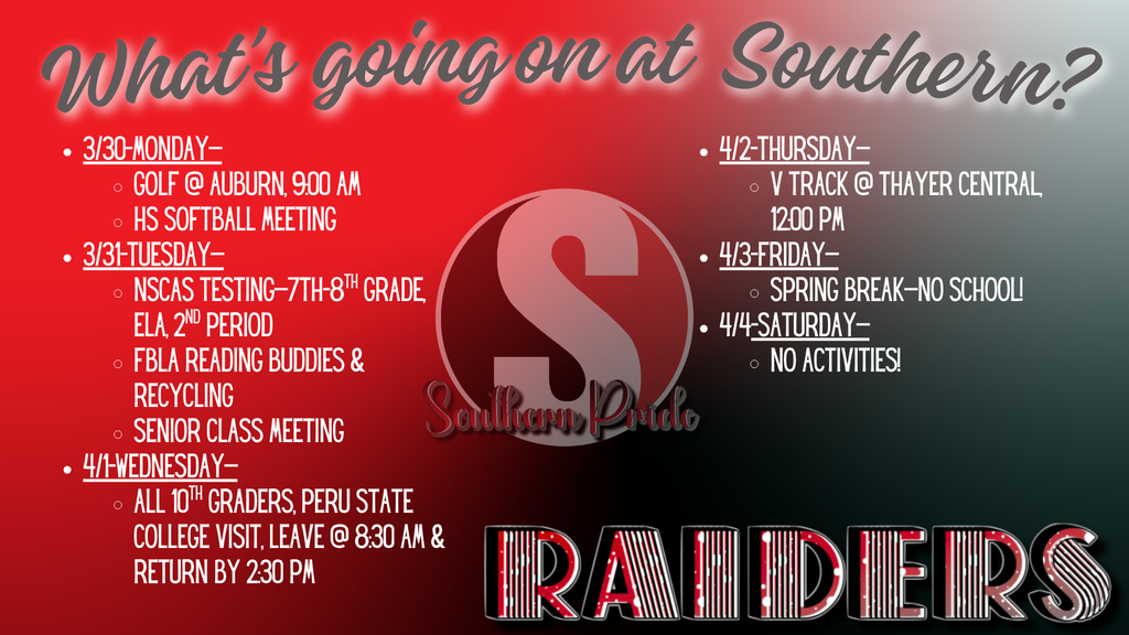 Graphic titled “What’s going on at Southern?” with a red and black gradient background and a large “S” logo in the center labeled “Southern Pride.” The schedule lists events for the week:  March 30 (Monday): Golf at Auburn at 9:00 AM; High School Softball Meeting March 31 (Tuesday): NSCAS Testing for 7th–8th grade ELA during 2nd period; FBLA Reading Buddies and Recycling; Senior Class Meeting April 1 (Wednesday): 10th grade Peru State College visit, leaving at 8:30 AM and returning by 2:30 PM April 2 (Thursday): Varsity Track at Thayer Central at 12:00 PM April 3 (Friday): Spring Break – No School April 4 (Saturday): No Activities