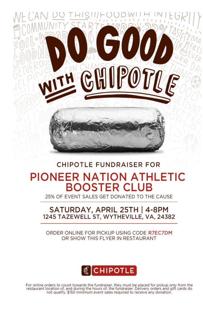 Chipotle Fundraiser for Pioneer nation Athletic Booster Club. 25% of event sales get donated to the cause. Saturday, April 25th from 4-8 PM at 1245 Tazewell Street, Wytheville, VA 24382. Order online for pickup using code R7EC7DM or show this flyer in restaurant.