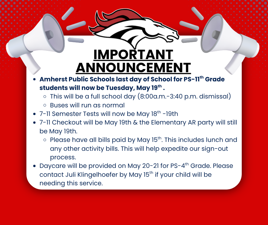 important annoucement Amherst Public Schools last day of School for PS-11th Grade students will now be Tuesday, May 19th .  This will be a full school day (8:00a.m.-3:40 p.m. dismissal) Buses will run as normal 7-11 Semester Tests will now be May 18th -19th  7-11 Checkout will be May 19th & the Elementary AR party will still be May 19th. Please have all bills paid by May 15th. This includes lunch and any other activity bills. This will help expedite our sign-out process. Daycare will be provided on May 20-21 for PS-4th Grade. Please contact Juli Klingelhoefer by May 15th if your child will be needing this service.