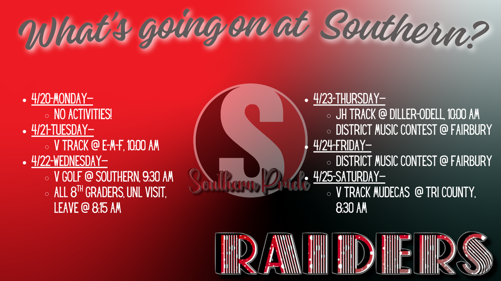 Graphic titled “What’s going on at Southern?” with a red, black, and gray gradient background and a large “S” logo in the center. The weekly schedule includes:  Monday, April 20: No activities Tuesday, April 21: Varsity Track at E-M-F at 10:00 AM Wednesday, April 22: Varsity Golf at Southern at 9:30 AM; 8th grade UNL visit, leaving at 8:15 AM Thursday, April 23: JH Track at Diller-Odell at 10:00 AM; District Music Contest at Fairbury Friday, April 24: District Music Contest at Fairbury Saturday, April 25: Varsity Track MUDECAS at Tri County at 8:30 AM “Raiders” is displayed at the bottom.