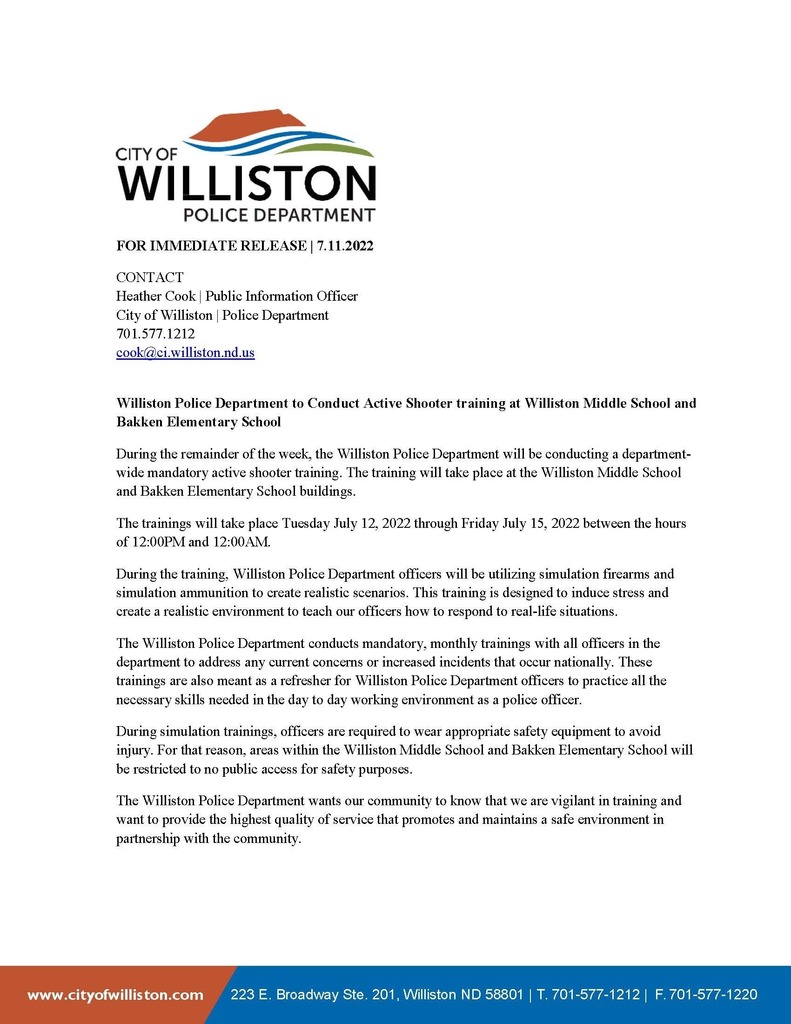 July WPD Press Release. Williston Police Department to conduct active shooter drill at Williston Middle School and Brakken Elementary School. During the remainder of the week, the WPD will be conducting a department wide mandatory active shooter training. The training will take place at the Williston Middle School and Brakken Elementary School buildings. The trainings will take place Tuesday July 12, 2022 through Friday July 15, 2022 between the hours of 12pm and 12am. During the training, the police department offices will be utilizing simulation firearms and simulation ammunition to create realistic scenarios. This training is designed to induce stress and create a realistic environment to teach our officers how to respond to real-life situations