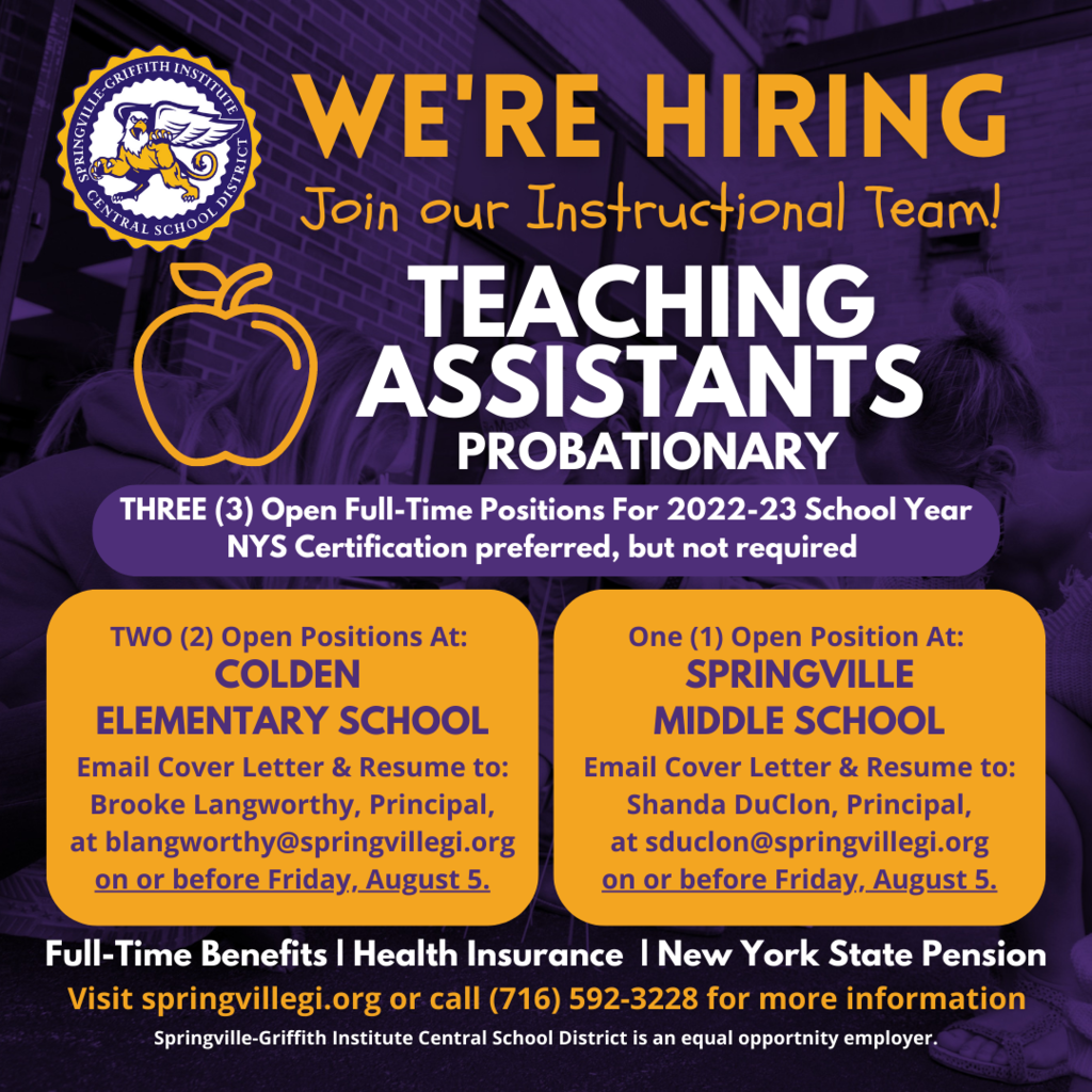 The Springville CSD has three full-time, probationary teaching assistant positions available-two at Colden Elementary School and one at Springville Middle School. All three positions are full-time with benefits including health insurance and NYS pension system. NYS certification as a teaching assistant is preferred but will consider other applicants w/o certification. Starting Fall 2022. Salary in accordance with the Support Unit salary schedule. Please email a cover letter with resume on or before Friday, August 5 to: Shanda DuClon, Springville Middle School Principal, at sduclon@springvillegi.org (for the Middle School position) Brooke Langworthy, Colden Elementary School Principal, at blangworthy@springvillegi.org (for the Colden Elementary School positions)