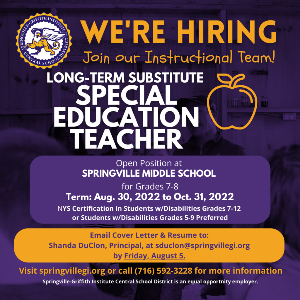 The Springville Middle School, Grades 6-8, has an opening for a long-term substitute Special Education Teacher for Grades 7-8 commencing August 30, 2022 and running through October 31, 2022. The long-term substitute rate of pay is $155.00/day. NYS certification in Students w/Disabilities 7-12 or Students w/Disabilities 5-9 preferred. Please email a cover letter with resume on or before Friday, August 5 to: Shanda DuClon, Springville Middle School Principal, at sduclon@springvillegi.org