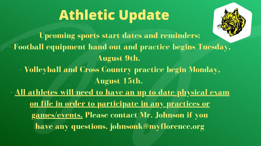 Upcoming sports start dates and reminders: - Football equipment hand out and practice begins Tuesday, August 9th.  - Volleyball and Cross Country practice begin Monday, August 15th.  - All athletes will need to have an up to date physical exam on file in order to participate in any practices or games/events. Please contact Mr. Johnson if you have any questions. johnsonk@myflorence.org