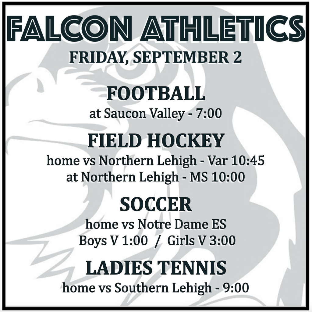 FOOTBALL: varsity at Saucon Valley 7:00. FIELD HOCKEY: varsity vs Northern Lehigh 10:45, MS at Northern Lehigh 10:00. SOCCER: home vs Notre Dame ES, boys varsity 1:00, girls varsity 3:00. TENNIS: home vs Southern Lehigh, 9:00.