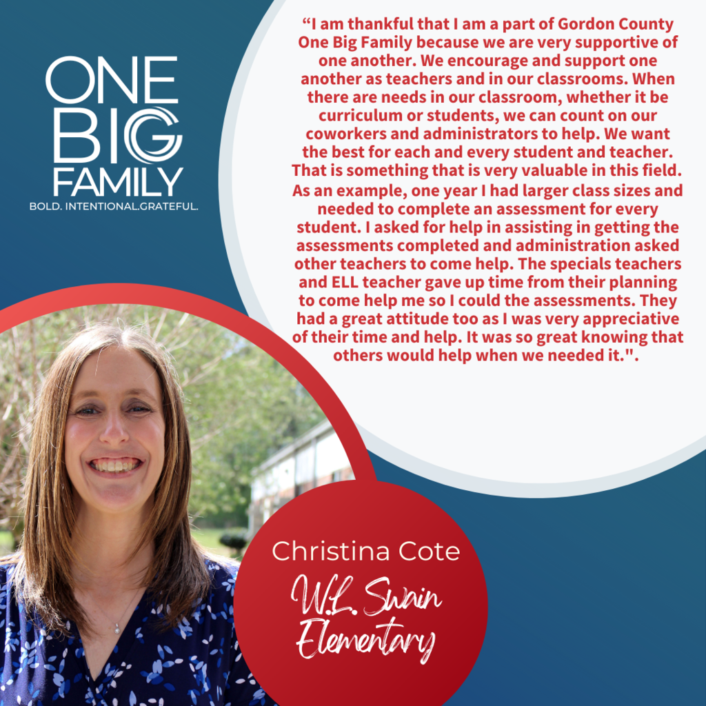 Informative: One Big Family Graphic featuring Christina Cote: Our theme for the 2022-2023 school year is #OneBIGFamily. We asked Christina Cote, third grade teacher at W.L. Swain Elementary and the 2022-2023 Swain Teacher of the Year, what it means to be part of our One BIG Family: “I am thankful that I am a part of Gordon County One Big Family because we are very supportive of one another. We encourage and support one another as teachers and in our classrooms. When there are needs in our classroom, whether it be curriculum or students, we can count on our coworkers and administrators to help. We want the best for each and every student and teacher. That is something that is very valuable in this field. As an example, one year I had larger class sizes and needed to complete an assessment for every student. I asked for help in assisting in getting the assessments completed and administration asked other teachers to come help. The specials teachers and ELL teacher gave up time from their planning to come help me so I could the assessments. They had a great attitude too as I was very appreciative of their time and help. It was so great knowing that others would help when we needed it.”