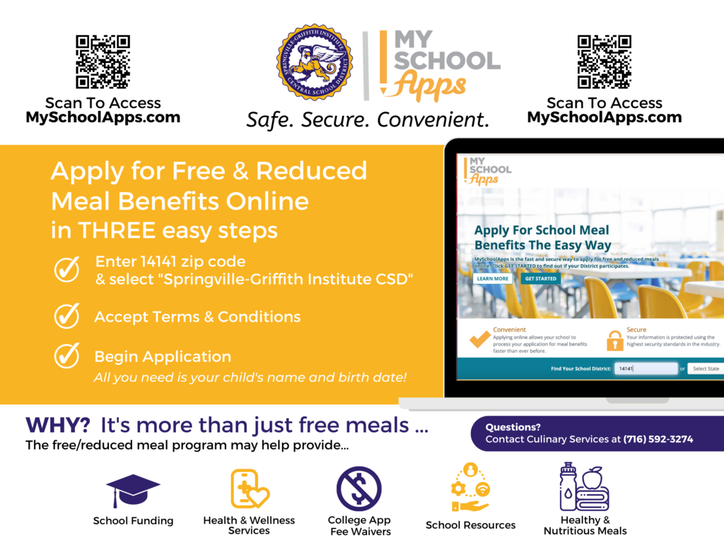 We are excited to share that families can now complete the free/reduced meals application using MySchoolApps. To register with SGI, you’ll need to first enter in the zip code of the district, 14141, at the bottom of the page and select “Springville-Griffith Institute CSD” once the result shows up. Check the “Terms & Conditions” box and you will then be prompted to begin completing the application. The entire process should take less than 10 minutes to complete and all you’ll need is your child’s name and birth date in order to apply. We hope that this will afford our families a convenient and secure way to provide this information. To apply, visit myschoolapps.com. If you have any questions, please reach out to Laura Watson, Director of Culinary Services, at (716) 592-3274 or at lwatson@springvillegi.org. You cairn also visit our Culinary Website at sgiculinary.org.