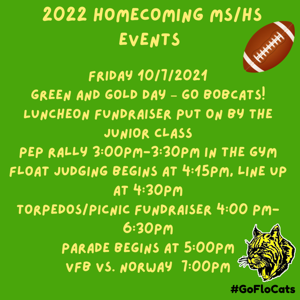 Friday 10/7/2021 Green and Gold day – GO BOBCATS! Luncheon fundraiser put on by the Junior Class Pep Rally 3:00-3:30 in the Gym Float judging begins at 4:15, line up at 4:30 Torpedos/Picnic Fundraiser 4:00 - 6:30 Parade begins at 5:00 VFB vs. Norway  7:00pm