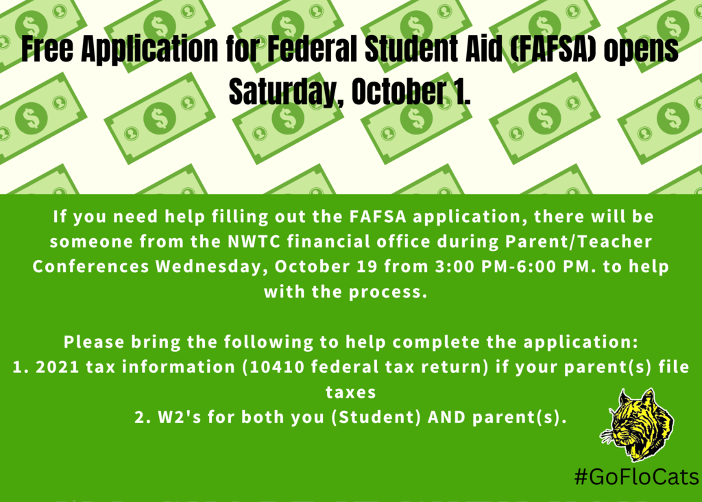 If you need help filling out the FAFSA application, there will be someone from the NWTC financial office during Parent/Teacher Conferences Wednesday, October 19 from 3:00 PM-6:00 PM. to help with the process.    Please bring the following to help complete the application: 1. 2021 tax information (10410 federal tax return) if your parent(s) file taxes 2. W2's for both you (Student) AND parent(s).