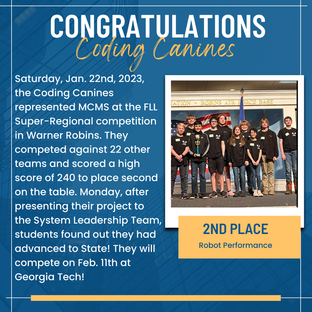 Saturday, Jan. 22nd, 2023, the Coding Canines represented MCMS at the FLL BAS Super-Regional competition in Warner Robins. They competed against 22 other teams and scored a high score of 240 to place second on the table. Monday, after presenting their project to the System Leadership Team, students found out they had 2ND PLACE advanced to State! They will Robot Performance compete on Feb. 1lth at Georgia Tech!