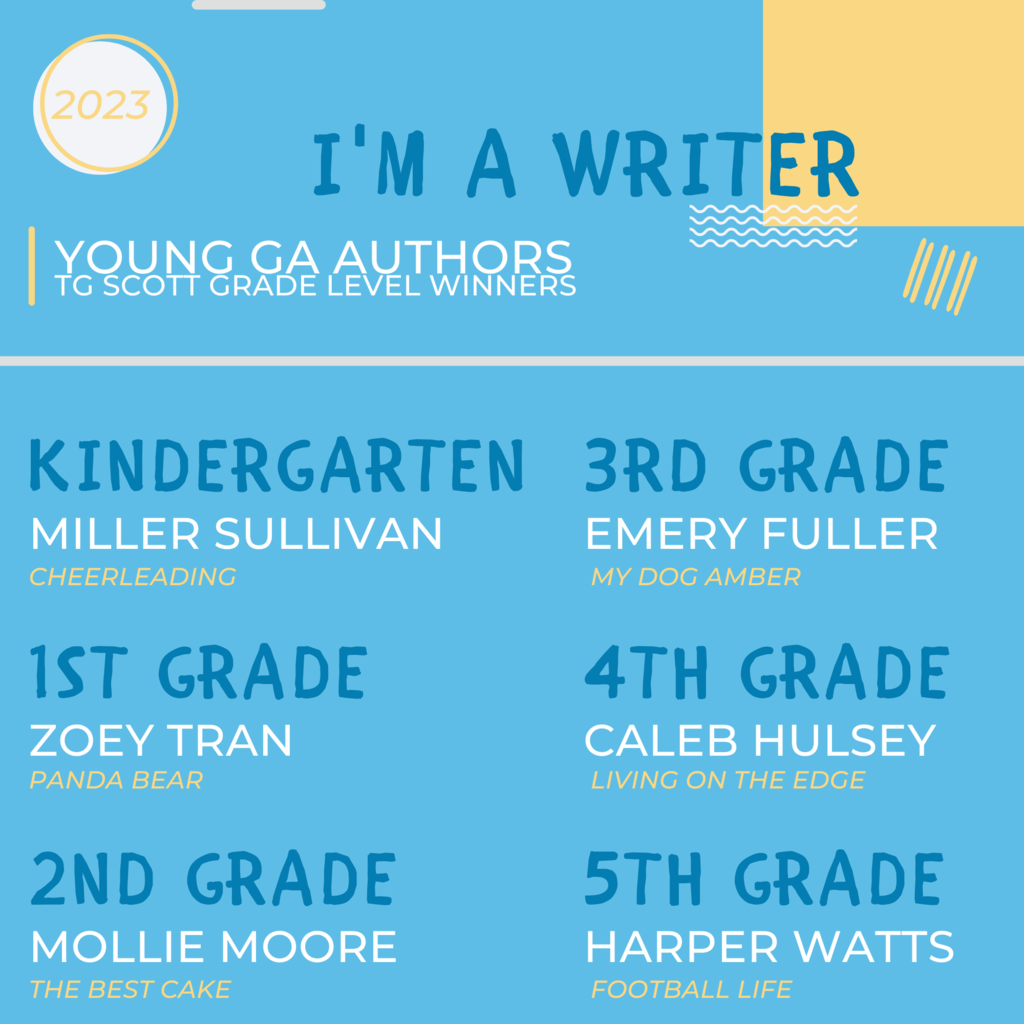 Congrats to the Young GA Author Winners from TGS K-5th grade - 5th Grade - Harper Watts - Football Life 4th Grade - Caleb Hulsey - Living on the Edge 3rd Grade - Emery Fuller - My Dog Amber 2nd Grade - Mollie Moore - The Best Cake 1st Grade - Zoey Tran - Polar Bear Kindergarten - Miller Sullivan - Cheerleading
