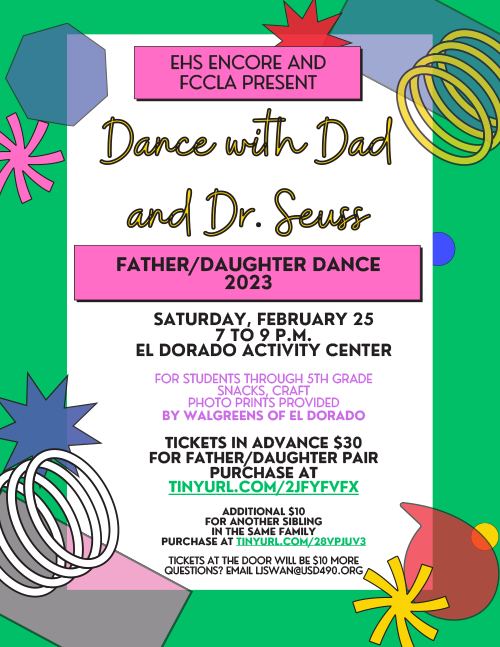 EHS Encore and FCCLA Present Dance with Dad and Dr. Seuss Father/Daughter Dance 2023SATURDAY, FEBRUARY 25 7 TO 9 P.M. EL DORADO ACTIVITY CENTER FOR STUDENTS THROUGH 5TH GRADE SNACKS, CRAFT PHOTO PRINTS PROVIDED BY WALGREENS OF EL DORADO TICKETS IN ADVANCE $30 FOR FATHER/DAUGHTER PAIR PURCHASE AT TINYURL.COM/2JFYFVFX ADDITIONAL $10 FOR ANOTHER SIBLING IN THE SAME FAMILY PURCHASE AT TINYURL.COM/28VPJUV3 TICKETS AT THE DOOR WILL BE $10 MORE QUESTIONS? EMAIL LJSWAN@USD490.ORG