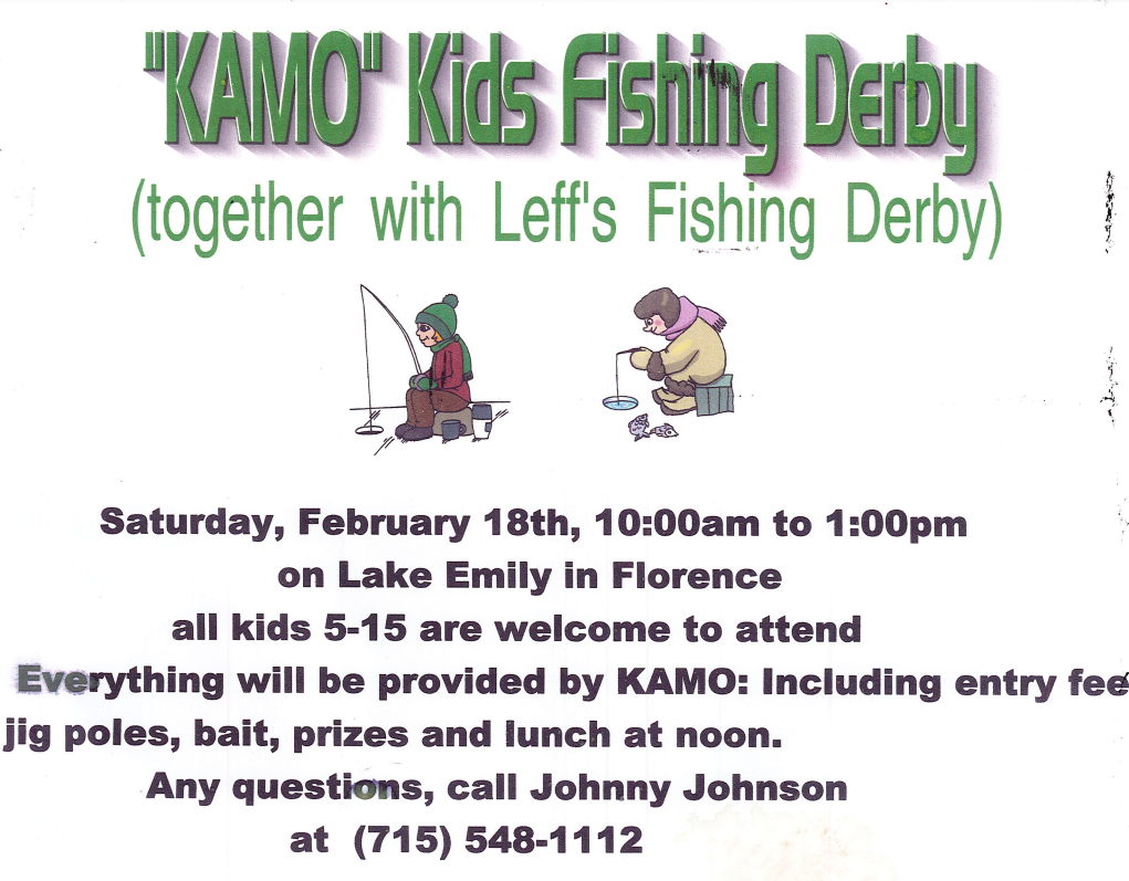 "KAMO" Kids Fishing Derby Saturday, Feb 18th, 2023 10:00 am till 1:00pm on Lake Emily in Florence all kids 5 -15 are welcome to attend Everything will be provided by KAMO: Including entry fee, jig poles, bait, prizes and lunch at noon. Any questions, call Johnny Johnson at 715-548-1112