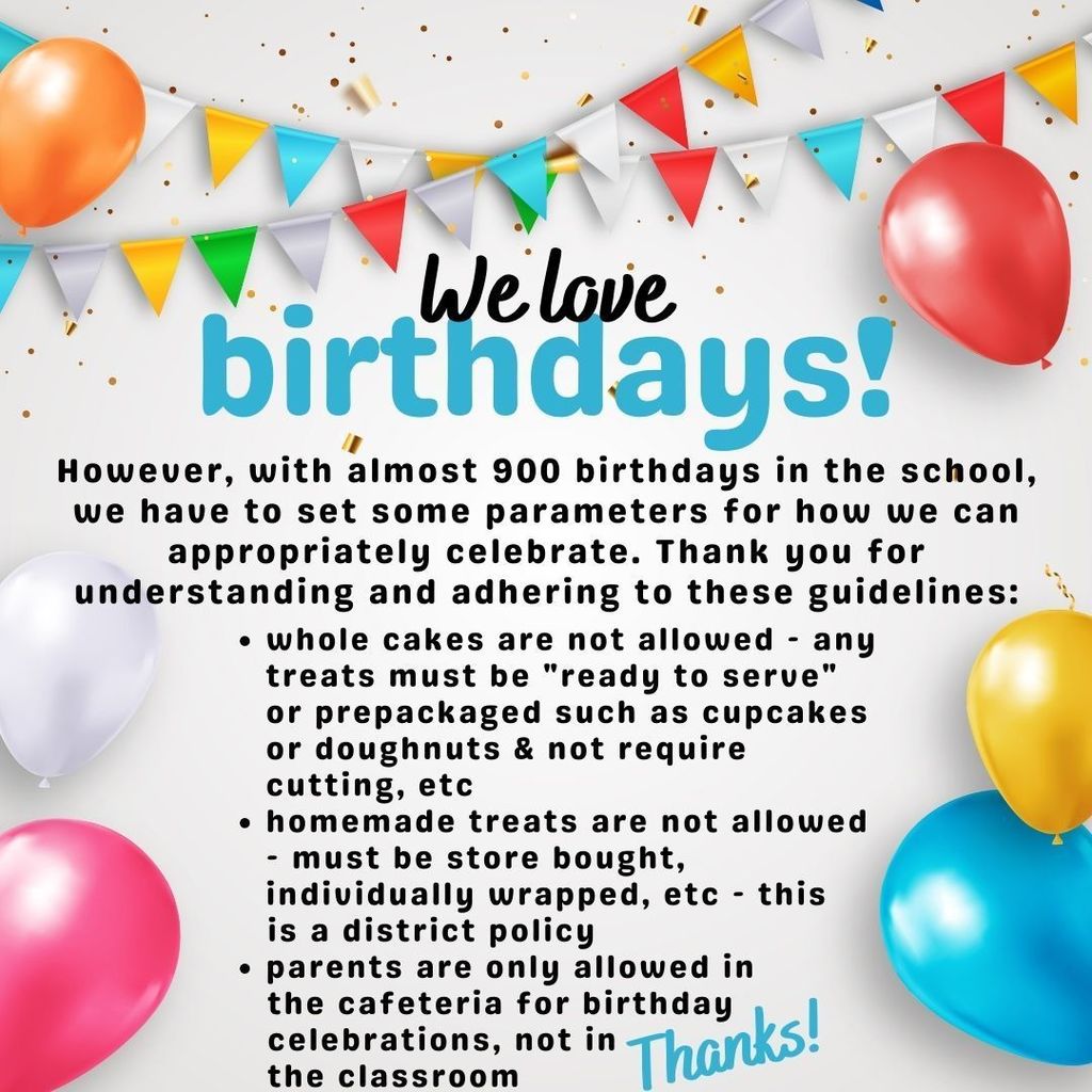 We love birthdays! However, with almost 900 birthdays in the school, we have to set some parameters for how we can appropriately celebrate. Thank you for understanding and adhering to these guidelines: whole cakes are not allowed - any treats must be "ready to serve" or prepackaged such as cupcakes or doughnuts & not require cutting, etc homemade treats are not allowed - must be store bought, individually wrapped, etc - this is a district policy parents are only allowed in the cafeteria for birthday celebrations, not in the classroom