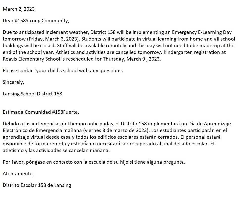 Due to anticipated inclement weather, District 158 will be implementing an Emergency E-Learning Day tomorrow (Friday, March 3, 2023). Students will participate in virtual learning from home and all school buildings will be closed. Staff will be available remotely and this day will not need to be made-up at the end of the school year. Athletics and activities are cancelled tomorrow. Kindergarten registration at Reavis Elementary School is rescheduled for Thursday, March 9 , 2023.