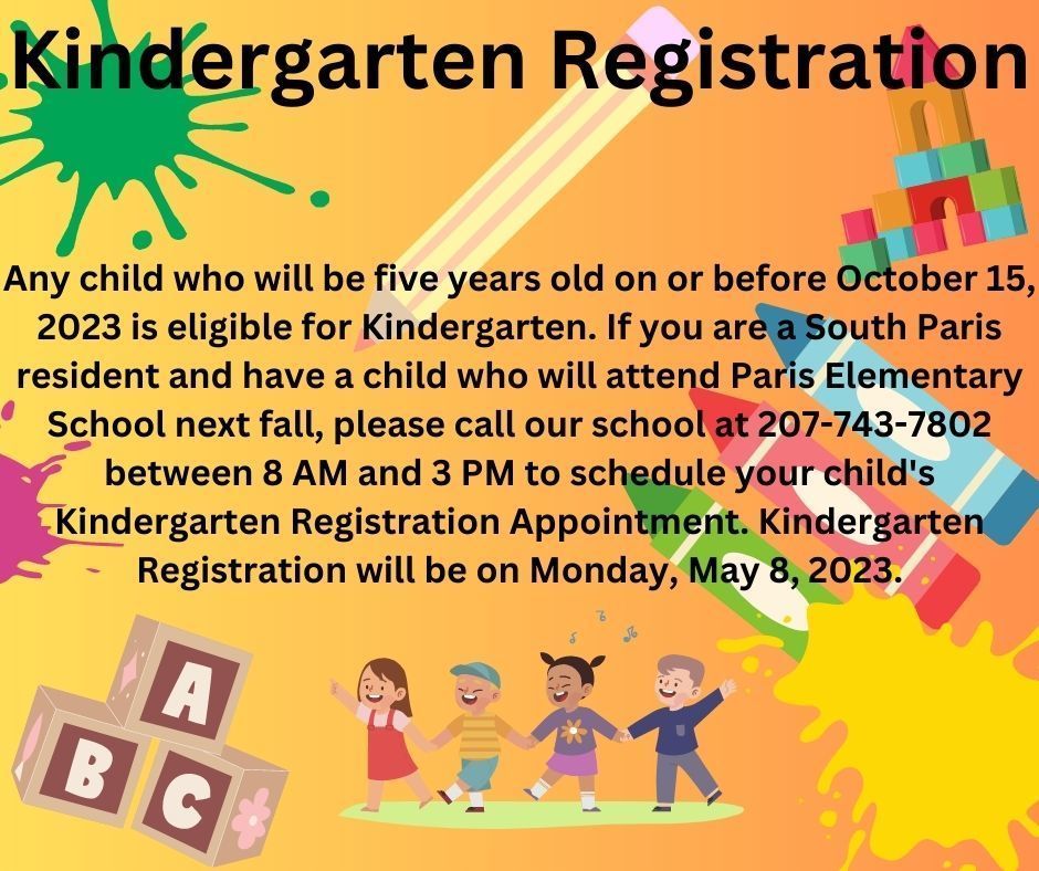 Kindergarten Registration Any child who will be five years old on or before October 15, 2023 is eligible for Kindergarten. If you are a South Paris resident and have a child who will attend Paris Elementary School next fall, please call our school at 207-743-7802 between 8 AM and 3 PM to schedule your child's Kindergarten Registration Appointment. Kindergarten Registration will be on Monday, May 8, 2023.