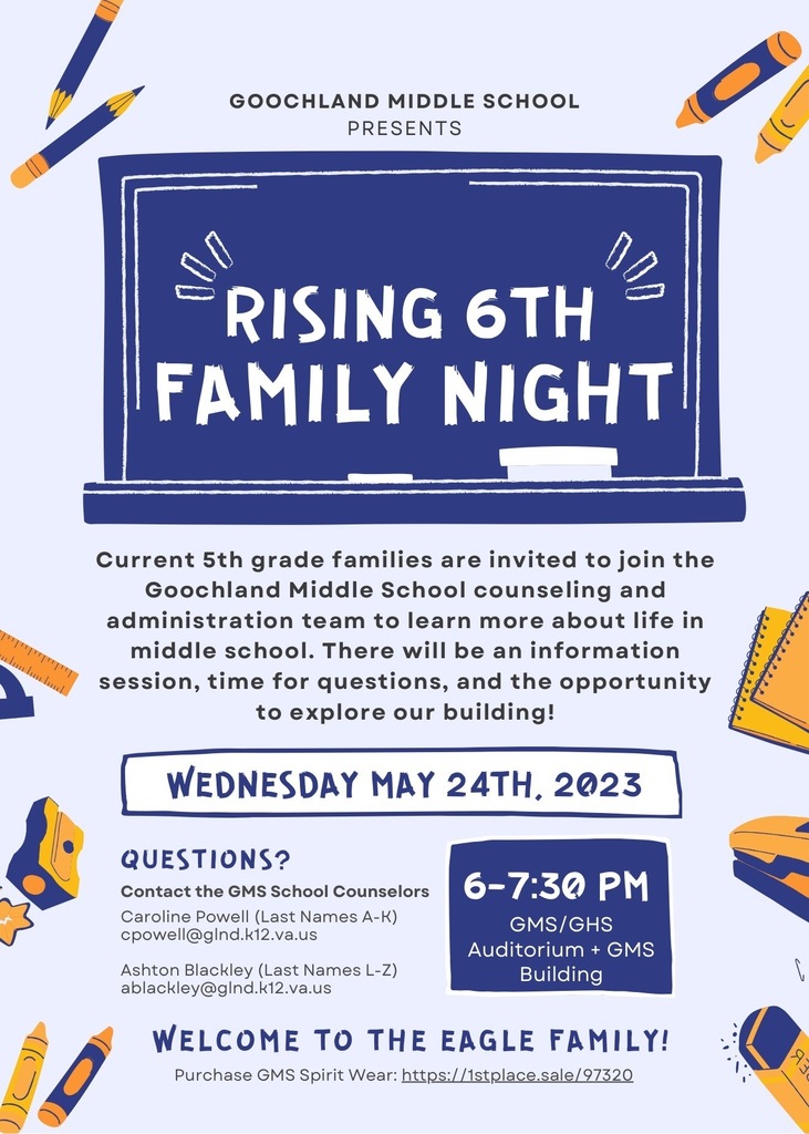 Goochland Middle School Presents Rising Family Night Current 5th grade families are invited to join the Goochland Middle School counseling and administration team to learn more about life in middle school. There will be an information session, time for questions, and the opportunity to explore our building! WEDNESDAY MAY 24TH, 2023. Questions? Contact the GMS School Counselors Caroline Powell (Last Names A-K) cpowell@gInd.k12.va.us Ashton Blackley (Last Names L-Z) ablackley@gInd.k12.va.us 6-7:30 PM GMS/GHS Auditorium + GMS Building WELCOME TO THE EAGLE FAMILY! Purchase GMS Spirit Wear: https://1stplace.sale/ 97320