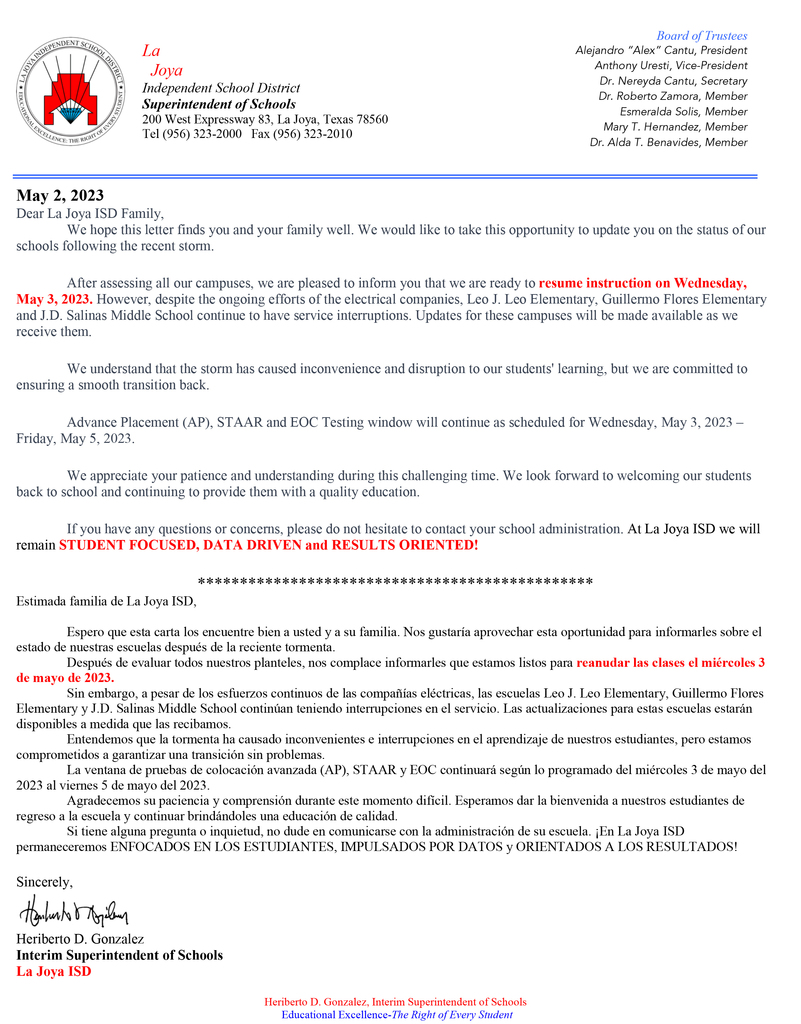 May 2, 2023 Dear La Joya ISD Family, 	We hope this letter finds you and your family well. We would like to take this opportunity to update you on the status of our schools following the recent storm. 	After assessing all our campuses, we are pleased to inform you that we are ready to resume instruction on Wednesday, May 3, 2023. However, despite the ongoing efforts of the electrical companies, Leo J. Leo Elementary, Guillermo Flores Elementary and J.D. Salinas Middle School continue to have service interruptions. Updates for these campuses will be made available as we receive them.  	We understand that the storm has caused inconvenience and disruption to our students' learning, but we are committed to ensuring a smooth transition back. 	Advance Placement (AP), STAAR and EOC Testing window will continue as scheduled for Wednesday, May 3, 2023 – Friday, May 5, 2023. 	We appreciate your patience and understanding during this challenging time. We look forward to welcoming our students back to school and continuing to provide them with a quality education. 	If you have any questions or concerns, please do not hesitate to contact your school administration. At La Joya ISD we will remain STUDENT FOCUSED, DATA DRIVEN and RESULTS ORIENTED! *********************************************** Estimada familia de La Joya ISD,  	Espero que esta carta los encuentre bien a usted y a su familia. Nos gustaría aprovechar esta oportunidad para informarles sobre el estado de nuestras escuelas después de la reciente tormenta. 	Después de evaluar todos nuestros planteles, nos complace informarles que estamos listos para reanudar las clases el miércoles 3 de mayo de 2023.  	Sin embargo, a pesar de los esfuerzos continuos de las compañías eléctricas, las escuelas Leo J. Leo Elementary, Guillermo Flores Elementary y J.D. Salinas Middle School continúan teniendo interrupciones en el servicio. Las actualizaciones para estas escuelas estarán disponibles a medida que las recibamos. 	Entendemos que la tormenta ha causado inconvenientes e interrupciones en el aprendizaje de nuestros estudiantes, pero estamos comprometidos a garantizar una transición sin problemas. 	La ventana de pruebas de colocación avanzada (AP), STAAR y EOC continuará según lo programado del miércoles 3 de mayo del 2023 al viernes 5 de mayo del 2023. 	Agradecemos su paciencia y comprensión durante este momento difícil. Esperamos dar la bienvenida a nuestros estudiantes de regreso a la escuela y continuar brindándoles una educación de calidad. 	Si tiene alguna pregunta o inquietud, no dude en comunicarse con la administración de su escuela. ¡En La Joya ISD permaneceremos ENFOCADOS EN LOS ESTUDIANTES, IMPULSADOS POR DATOS y ORIENTADOS A LOS RESULTADOS!  Sincerely,   Heriberto D. Gonzalez Interim Superintendent of Schools La Joya ISD